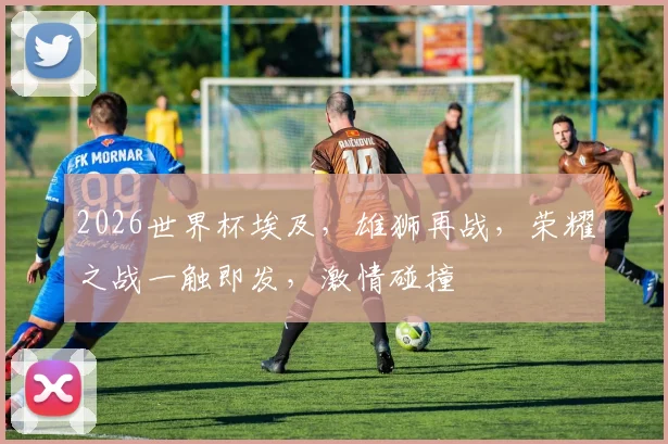 2026世界杯埃及，雄狮再战，荣耀之战一触即发，激情碰撞