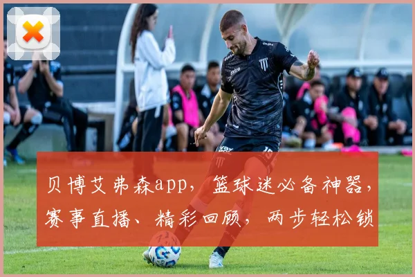 贝博艾弗森app，篮球迷必备神器，赛事直播、精彩回顾，两步轻松锁定精彩瞬间