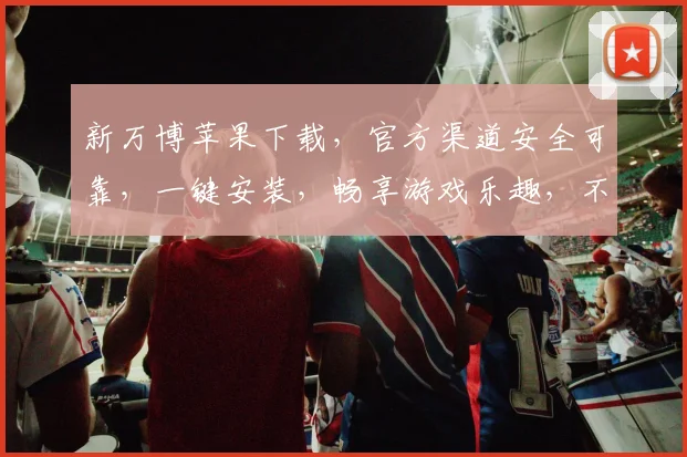 新万博苹果下载，官方渠道安全可靠，一键安装，畅享游戏乐趣，不容错过