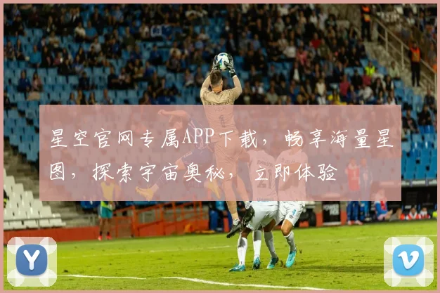 星空官网专属APP下载，畅享海量星图，探索宇宙奥秘，立即体验