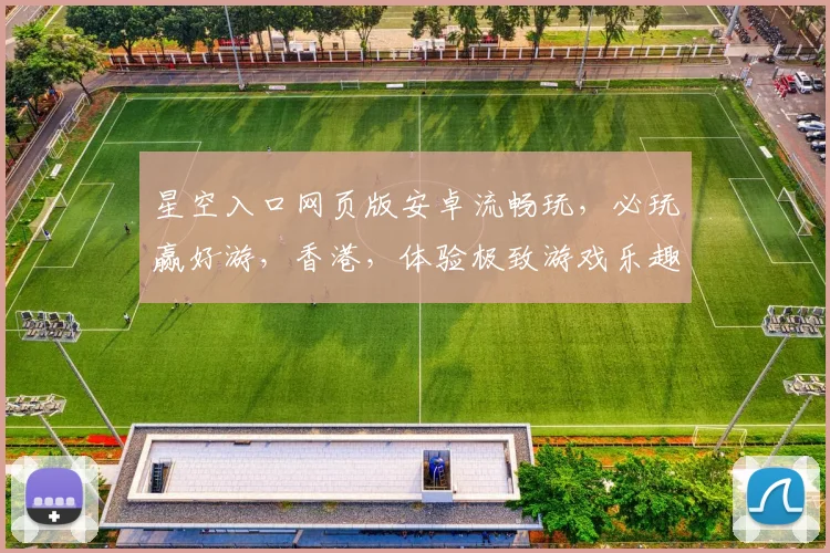 星空入口网页版安卓流畅玩，必玩赢好游，香港，体验极致游戏乐趣，不容错过